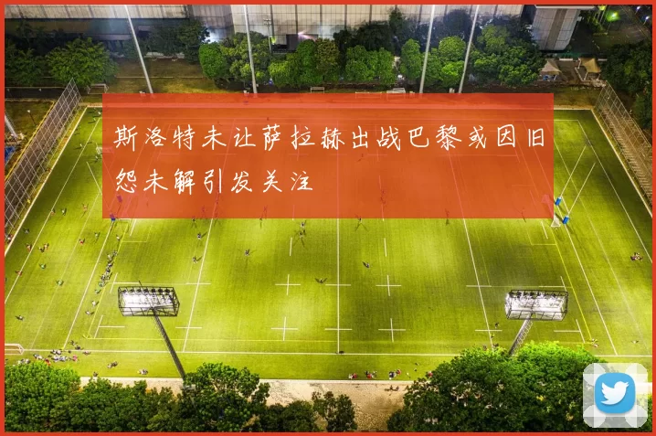 斯洛特未让萨拉赫出战巴黎或因旧怨未解引发关注