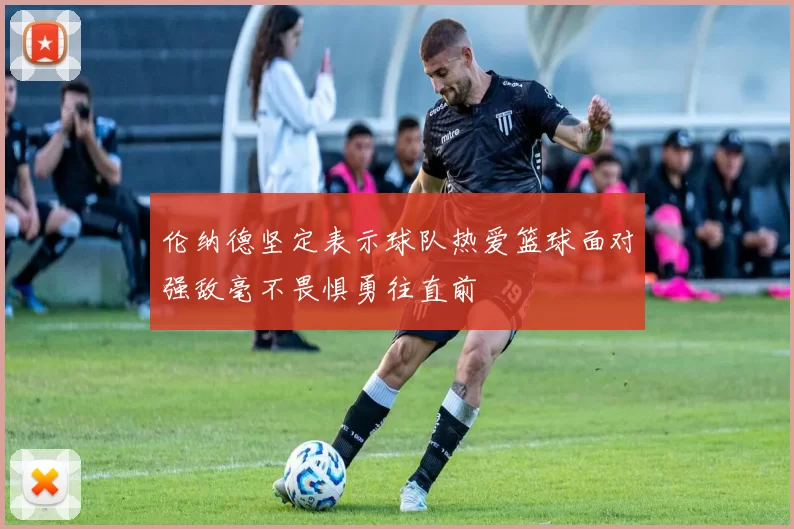 伦纳德坚定表示球队热爱篮球面对强敌毫不畏惧勇往直前