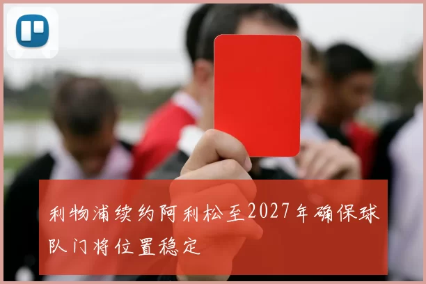 利物浦续约阿利松至2027年确保球队门将位置稳定