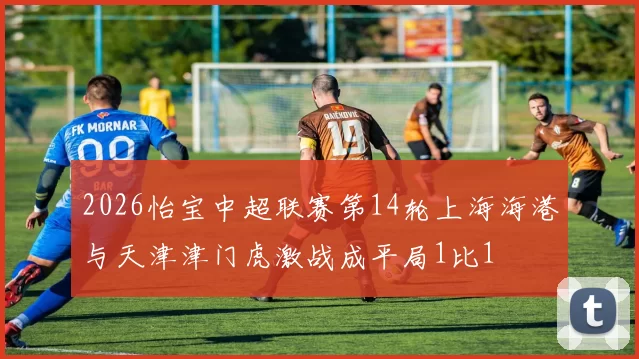 2026怡宝中超联赛第14轮上海海港与天津津门虎激战成平局1比1