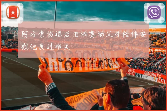 阿方索伤退后泪洒赛场父母陪伴安慰他度过难关