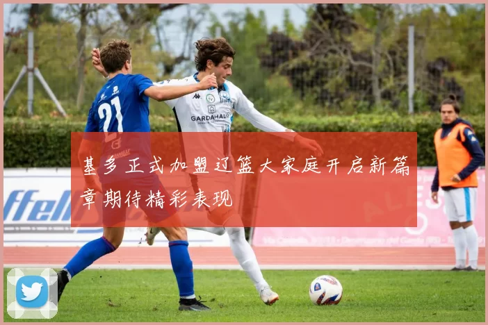 基多正式加盟辽篮大家庭开启新篇章期待精彩表现