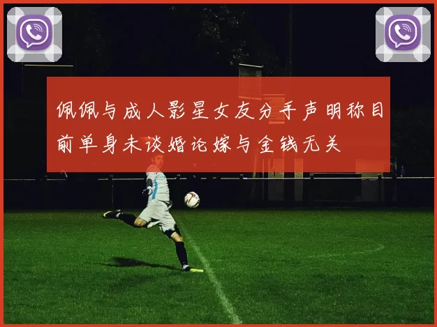佩佩与成人影星女友分手声明称目前单身未谈婚论嫁与金钱无关