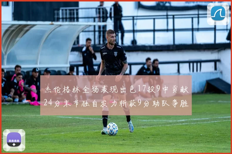 杰伦格林全场表现出色17投9中贡献24分末节独自发力斩获9分助队争胜