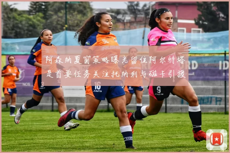 阿森纳夏窗策略曝光留住阿尔特塔是首要任务关注托纳利与磁卡引援动态