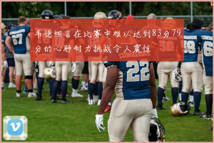 韦德坦言在比赛中难以达到83分79分的心肺耐力挑战令人震惊