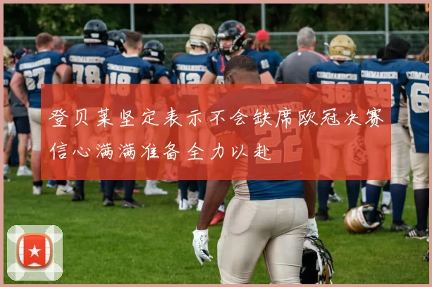 登贝莱坚定表示不会缺席欧冠决赛信心满满准备全力以赴