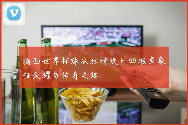 梅西世界杯球衣独特设计四徽章象征荣耀与传奇之路