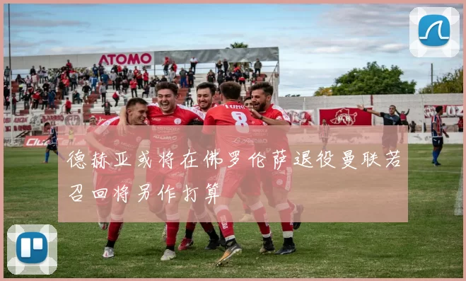 德赫亚或将在佛罗伦萨退役曼联若召回将另作打算