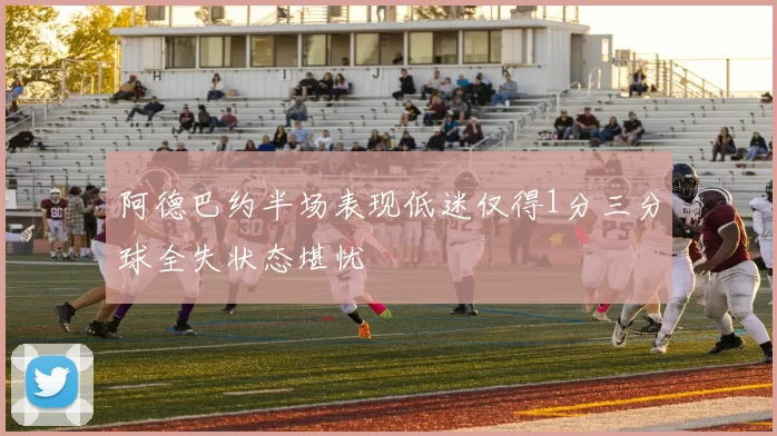 阿德巴约半场表现低迷仅得1分三分球全失状态堪忧