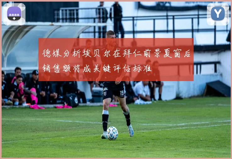 德媒分析埃贝尔在拜仁前景夏窗后销售额将成关键评估标准