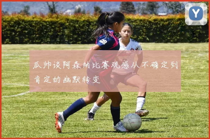 瓜帅谈阿森纳比赛观感从不确定到肯定的幽默转变