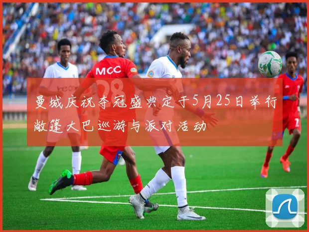 曼城庆祝夺冠盛典定于5月25日举行敞篷大巴巡游与派对活动
