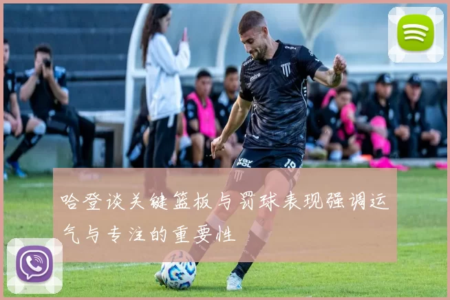 哈登谈关键篮板与罚球表现强调运气与专注的重要性