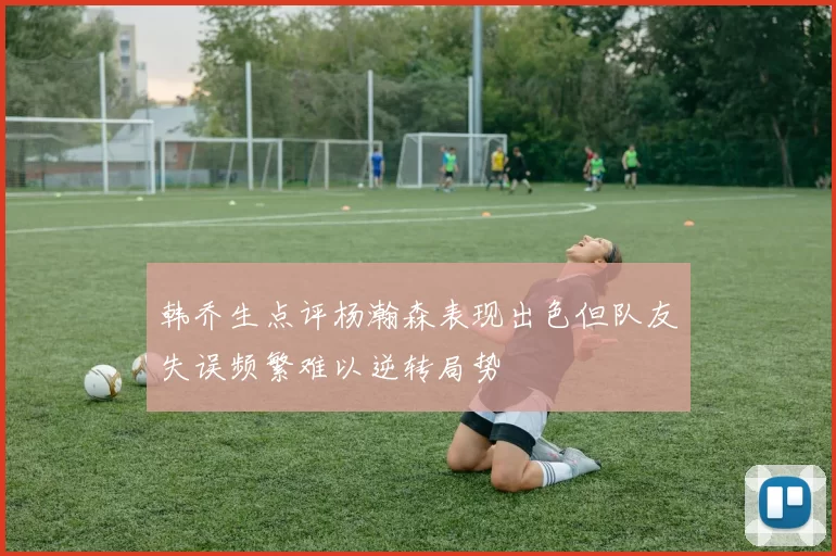 韩乔生点评杨瀚森表现出色但队友失误频繁难以逆转局势